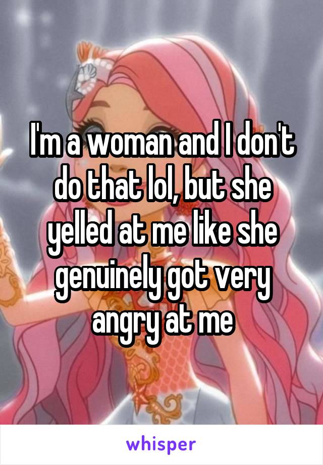 I'm a woman and I don't do that lol, but she yelled at me like she genuinely got very angry at me