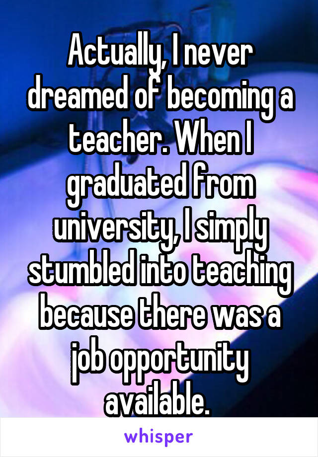 Actually, I never dreamed of becoming a teacher. When I graduated from university, I simply stumbled into teaching because there was a job opportunity available. 