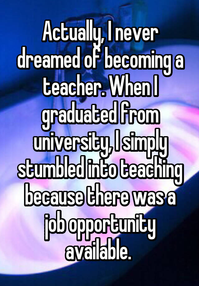 Actually, I never dreamed of becoming a teacher. When I graduated from university, I simply stumbled into teaching because there was a job opportunity available. 