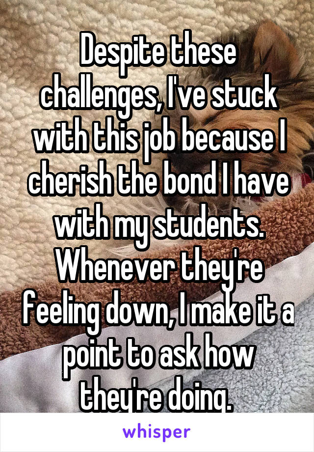 Despite these challenges, I've stuck with this job because I cherish the bond I have with my students. Whenever they're feeling down, I make it a point to ask how they're doing. 