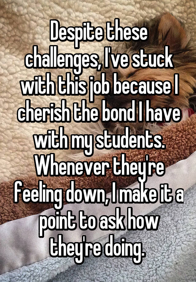 Despite these challenges, I've stuck with this job because I cherish the bond I have with my students. Whenever they're feeling down, I make it a point to ask how they're doing. 