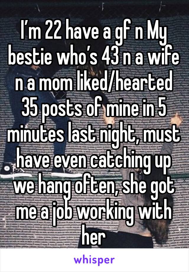 I’m 22 have a gf n My bestie who’s 43 n a wife n a mom liked/hearted 35 posts of mine in 5 minutes last night, must have even catching up we hang often, she got me a job working with her 