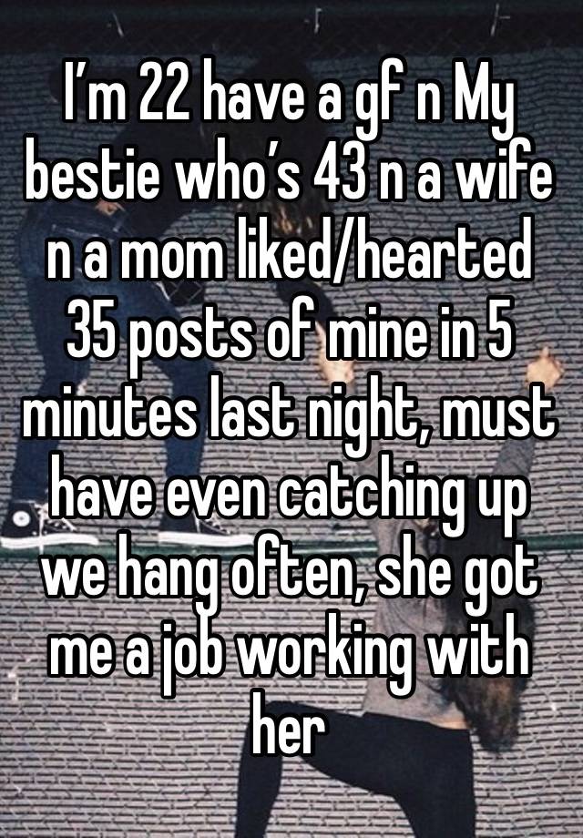 I’m 22 have a gf n My bestie who’s 43 n a wife n a mom liked/hearted 35 posts of mine in 5 minutes last night, must have even catching up we hang often, she got me a job working with her 