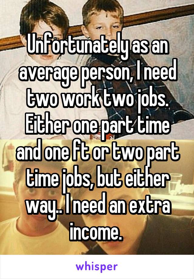 Unfortunately as an average person, I need two work two jobs. Either one part time and one ft or two part time jobs, but either way.. I need an extra income. 