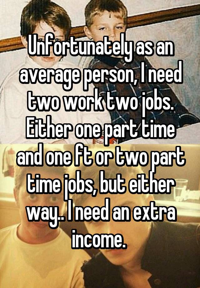 Unfortunately as an average person, I need two work two jobs. Either one part time and one ft or two part time jobs, but either way.. I need an extra income. 