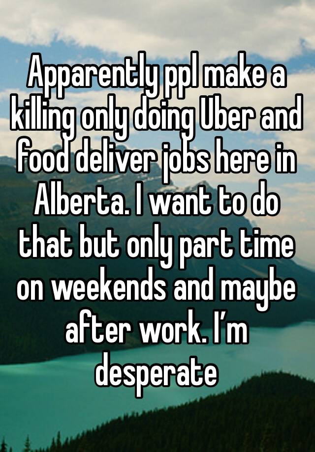 Apparently ppl make a killing only doing Uber and food deliver jobs here in Alberta. I want to do that but only part time on weekends and maybe after work. I’m desperate 