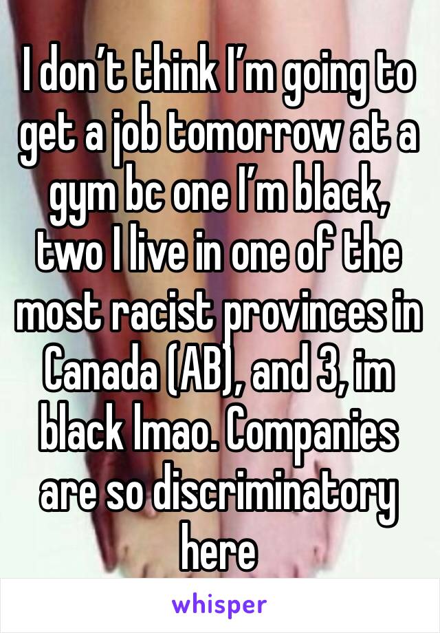 I don’t think I’m going to get a job tomorrow at a gym bc one I’m black, two I live in one of the most racist provinces in Canada (AB), and 3, im black lmao. Companies are so discriminatory here 