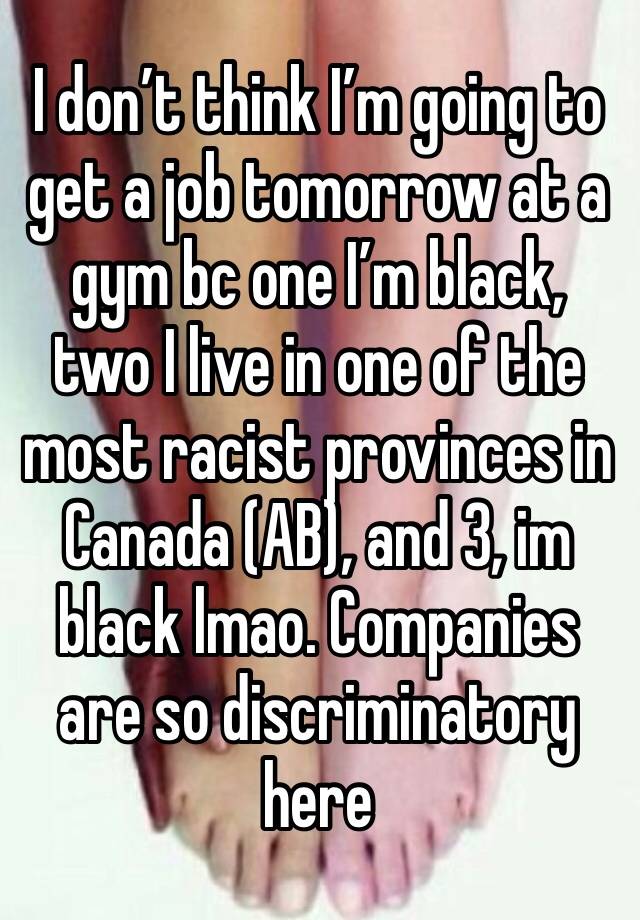 I don’t think I’m going to get a job tomorrow at a gym bc one I’m black, two I live in one of the most racist provinces in Canada (AB), and 3, im black lmao. Companies are so discriminatory here 