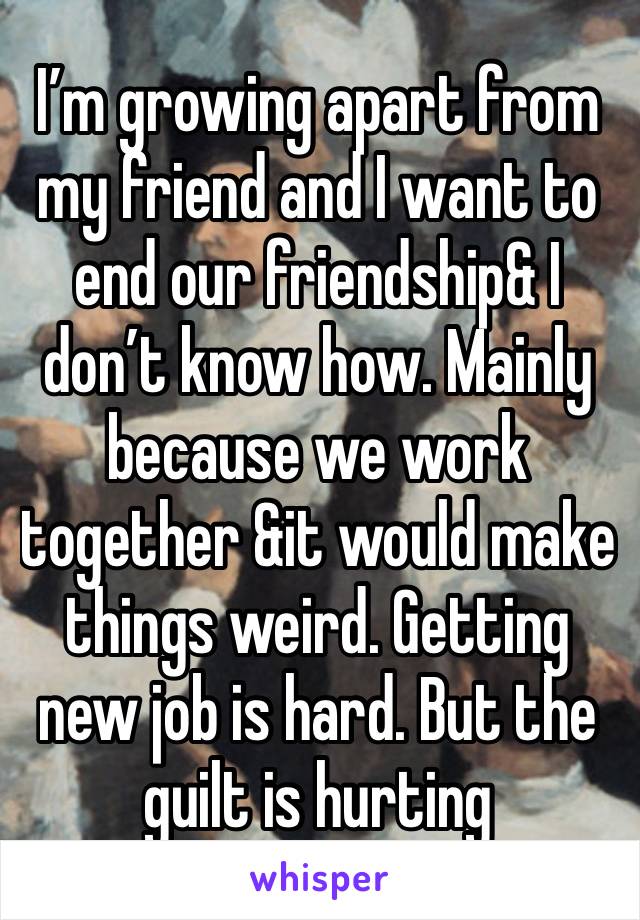 I’m growing apart from my friend and I want to end our friendship& I don’t know how. Mainly because we work together &it would make things weird. Getting new job is hard. But the guilt is hurting