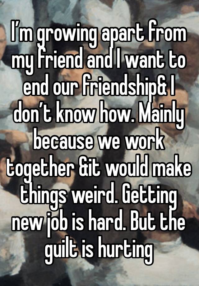 I’m growing apart from my friend and I want to end our friendship& I don’t know how. Mainly because we work together &it would make things weird. Getting new job is hard. But the guilt is hurting