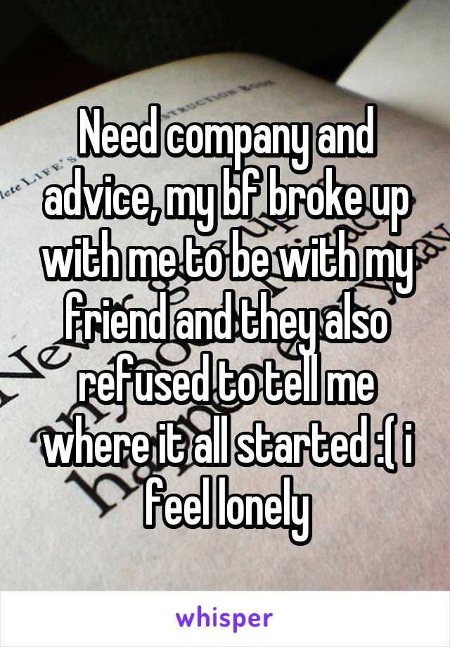 Need company and advice, my bf broke up with me to be with my friend and they also refused to tell me where it all started :( i feel lonely