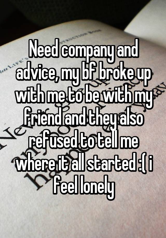 Need company and advice, my bf broke up with me to be with my friend and they also refused to tell me where it all started :( i feel lonely