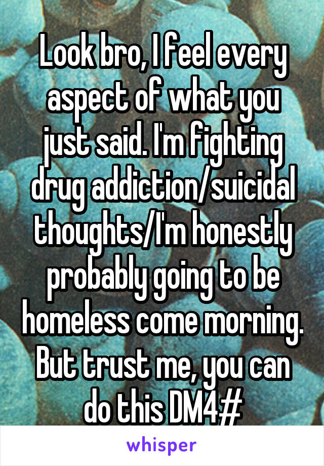 Look bro, I feel every aspect of what you just said. I'm fighting drug addiction/suicidal thoughts/I'm honestly probably going to be homeless come morning. But trust me, you can do this DM4#