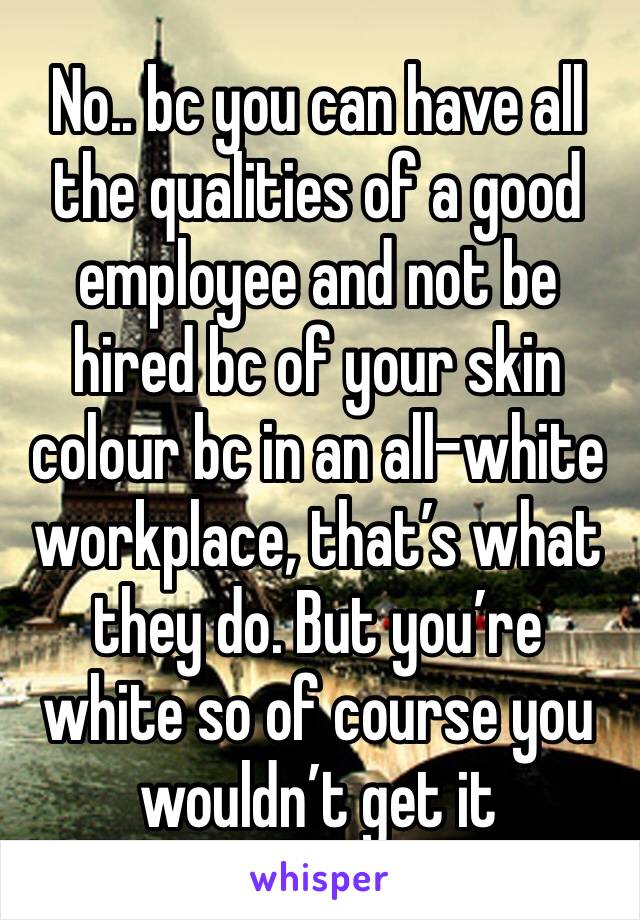 No.. bc you can have all the qualities of a good employee and not be hired bc of your skin colour bc in an all-white workplace, that’s what they do. But you’re white so of course you wouldn’t get it