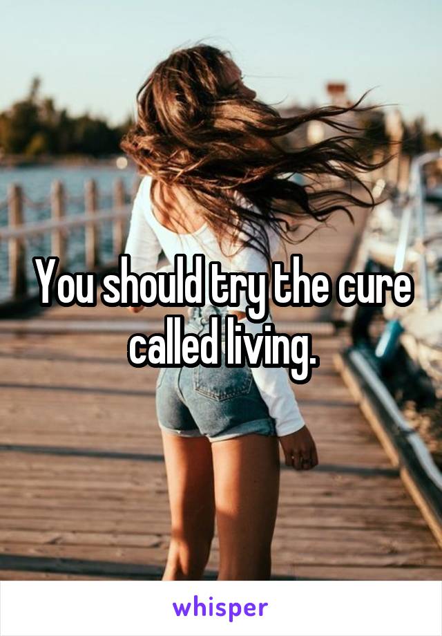 You should try the cure called living.