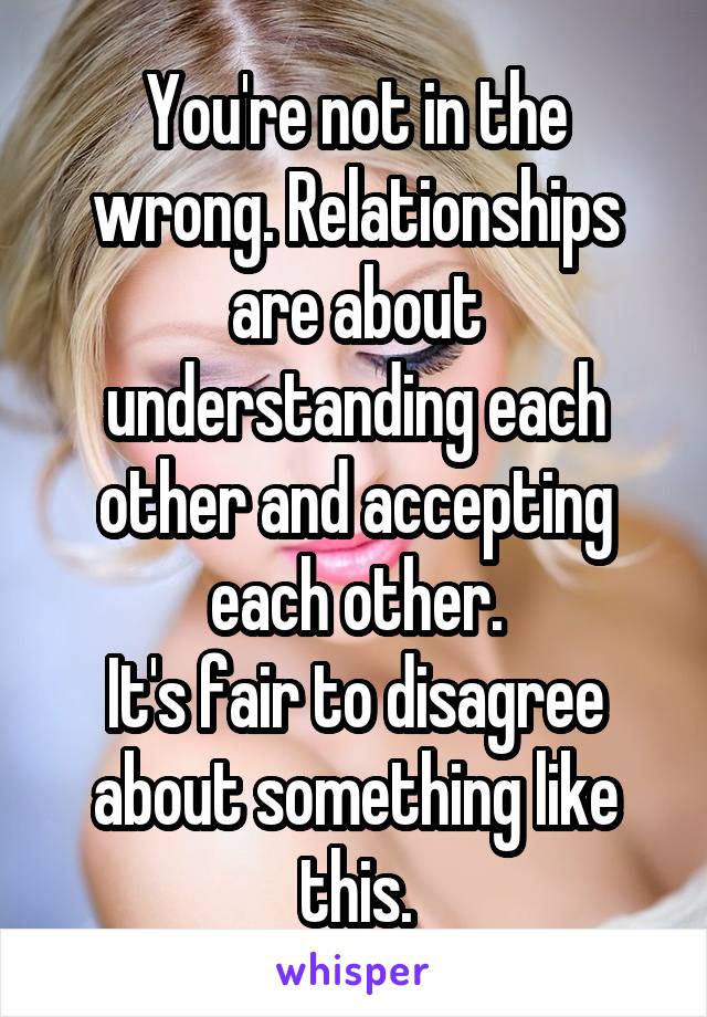 You're not in the wrong. Relationships are about understanding each other and accepting each other.
It's fair to disagree about something like this.