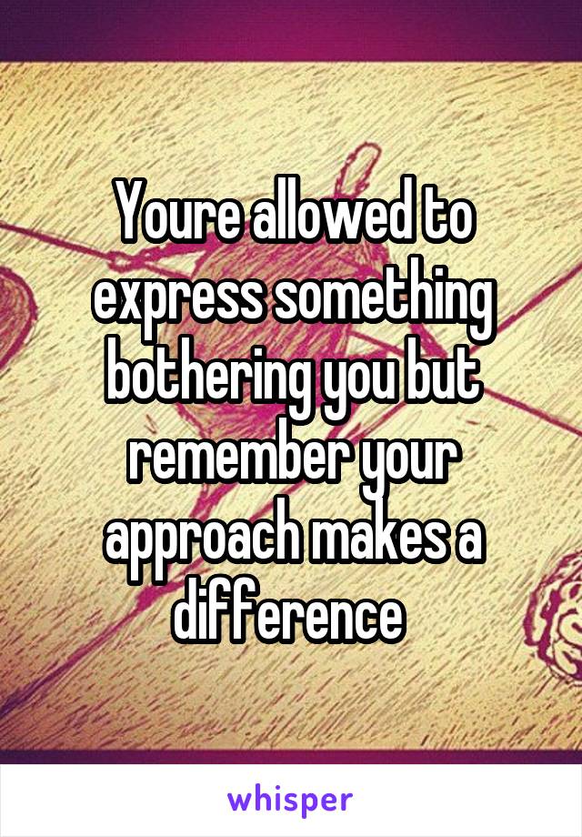 Youre allowed to express something bothering you but remember your approach makes a difference 