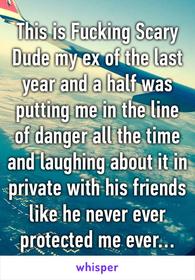 This is Fucking Scary Dude my ex of the last year and a half was putting me in the line of danger all the time and laughing about it in private with his friends like he never ever protected me ever…