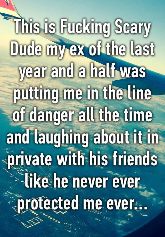 This is Fucking Scary Dude my ex of the last year and a half was putting me in the line of danger all the time and laughing about it in private with his friends like he never ever protected me ever…