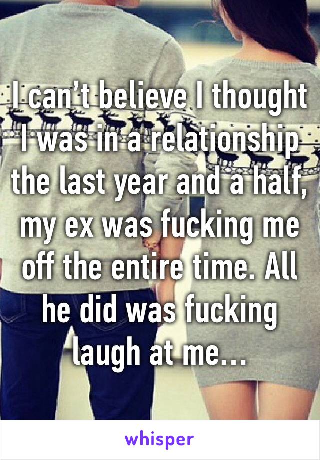 I can’t believe I thought I was in a relationship the last year and a half, my ex was fucking me off the entire time. All he did was fucking laugh at me…