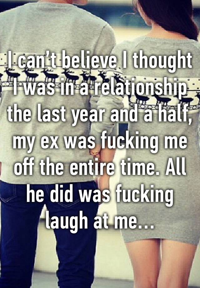 I can’t believe I thought I was in a relationship the last year and a half, my ex was fucking me off the entire time. All he did was fucking laugh at me…