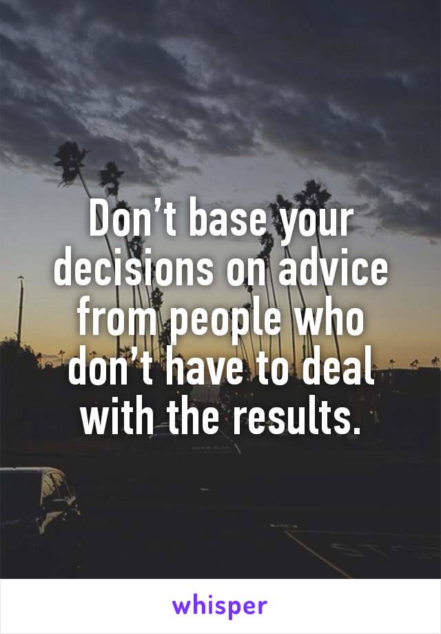 Don’t base your decisions on advice from people who don’t have to deal with the results.