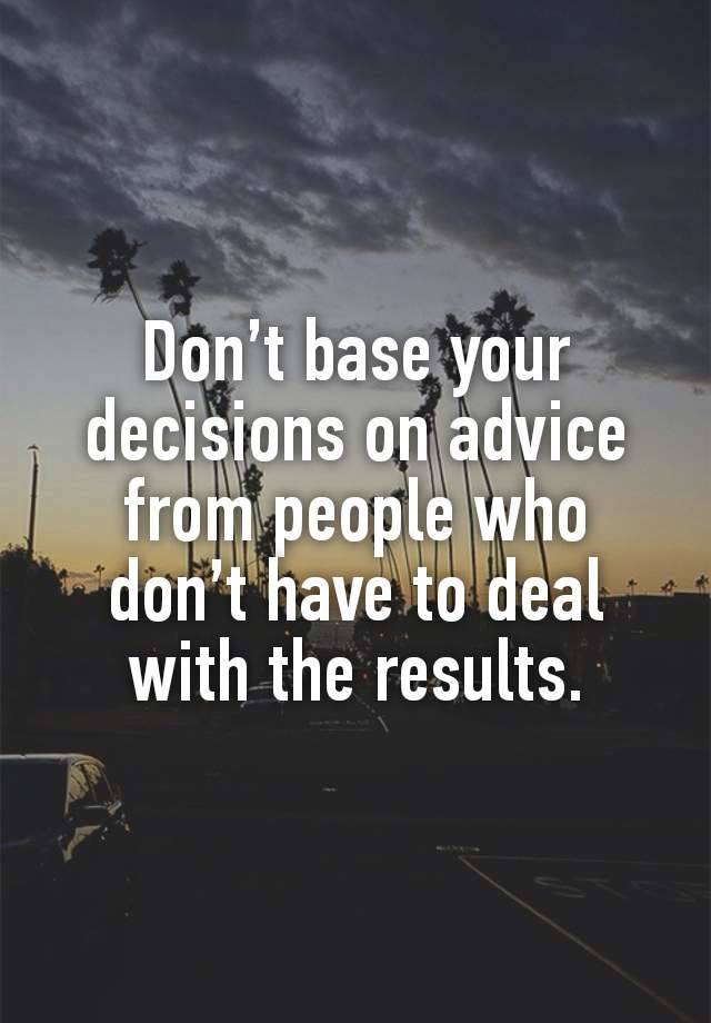 Don’t base your decisions on advice from people who don’t have to deal with the results.