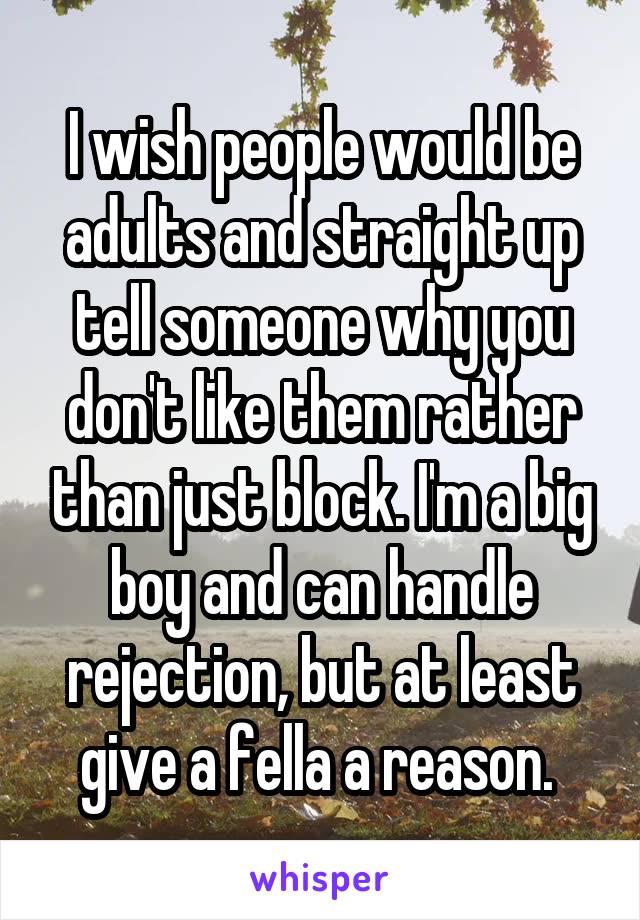 I wish people would be adults and straight up tell someone why you don't like them rather than just block. I'm a big boy and can handle rejection, but at least give a fella a reason. 