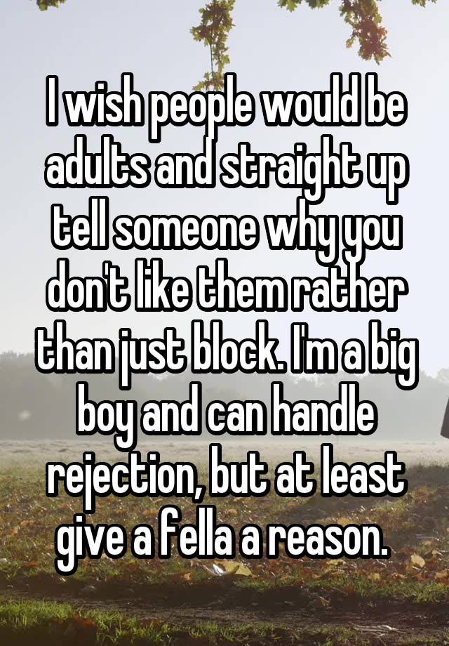 I wish people would be adults and straight up tell someone why you don't like them rather than just block. I'm a big boy and can handle rejection, but at least give a fella a reason. 