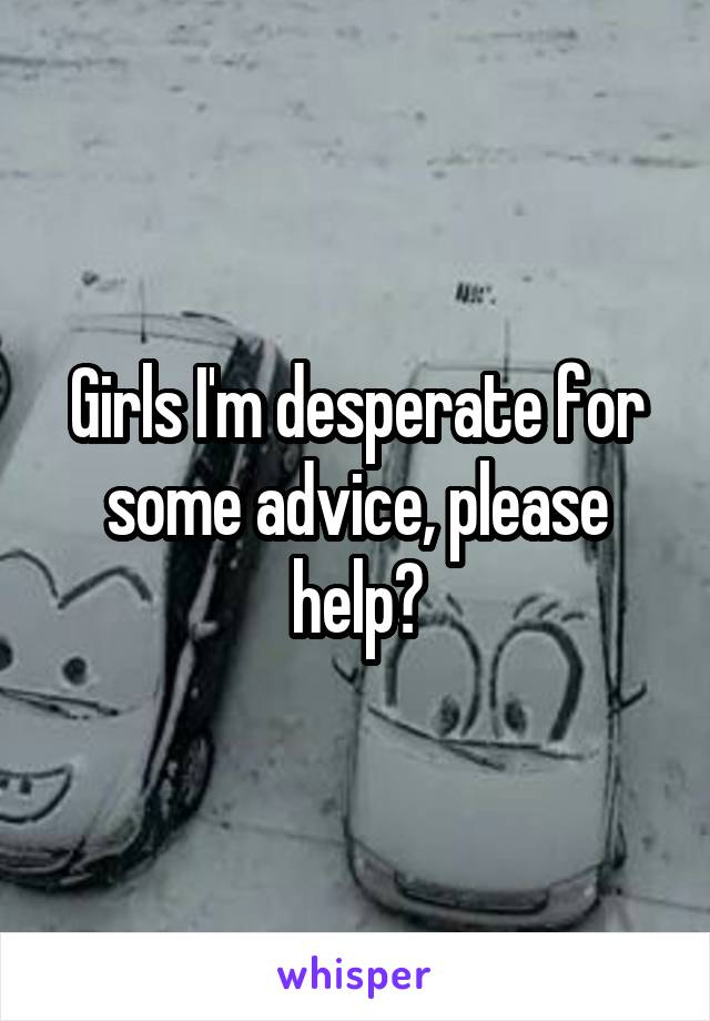 Girls I'm desperate for some advice, please help?