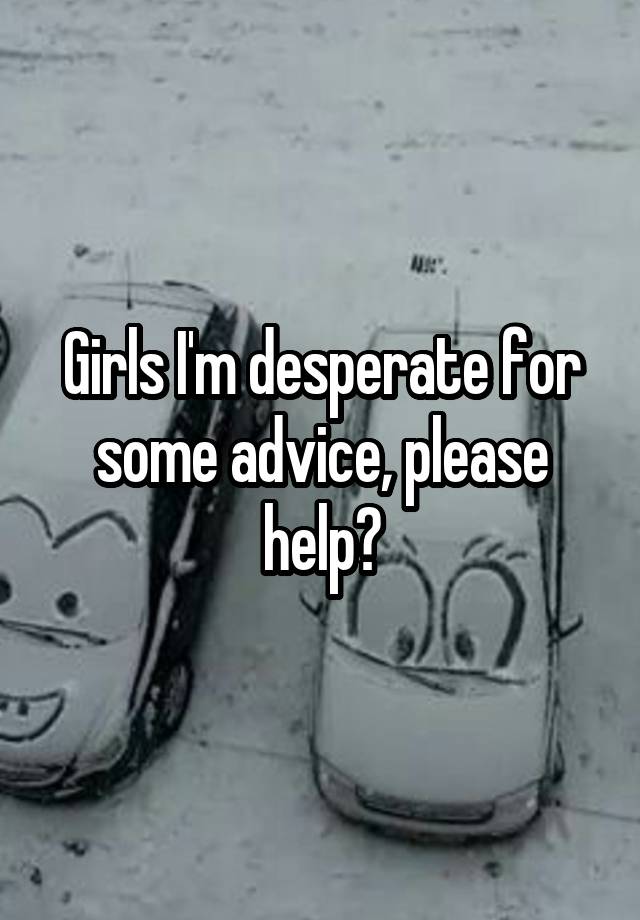 Girls I'm desperate for some advice, please help?