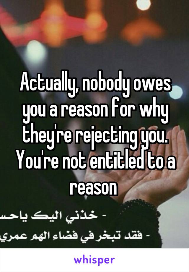 Actually, nobody owes you a reason for why they're rejecting you. You're not entitled to a reason 