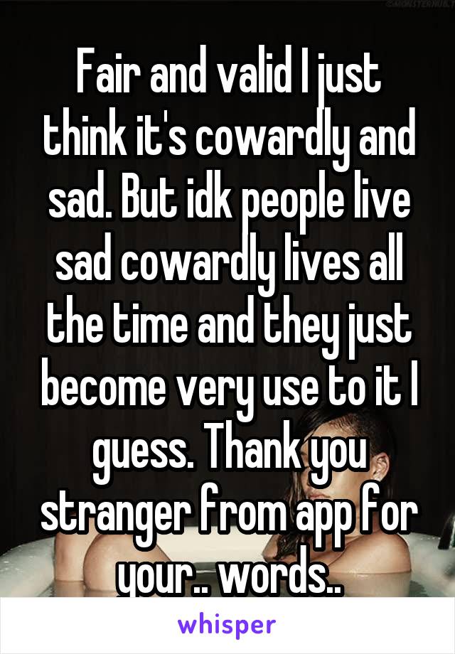 Fair and valid I just think it's cowardly and sad. But idk people live sad cowardly lives all the time and they just become very use to it I guess. Thank you stranger from app for your.. words..