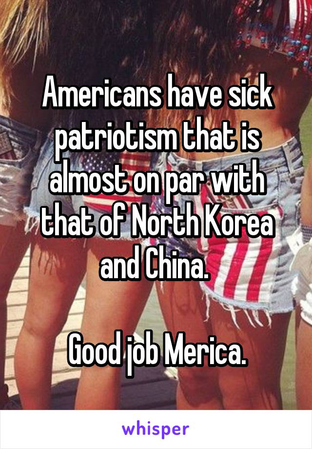 Americans have sick patriotism that is almost on par with that of North Korea and China. 

Good job Merica.