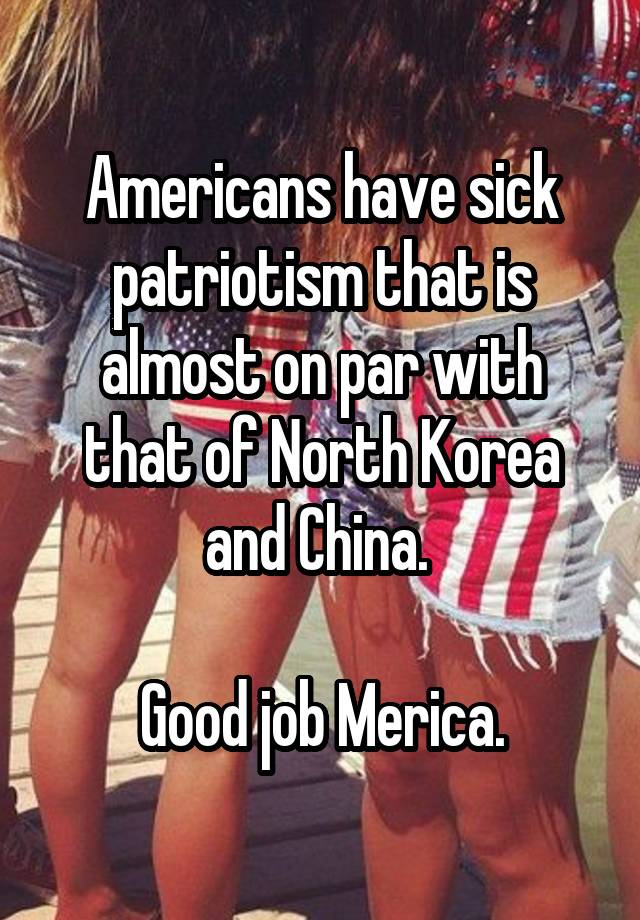 Americans have sick patriotism that is almost on par with that of North Korea and China. 

Good job Merica.