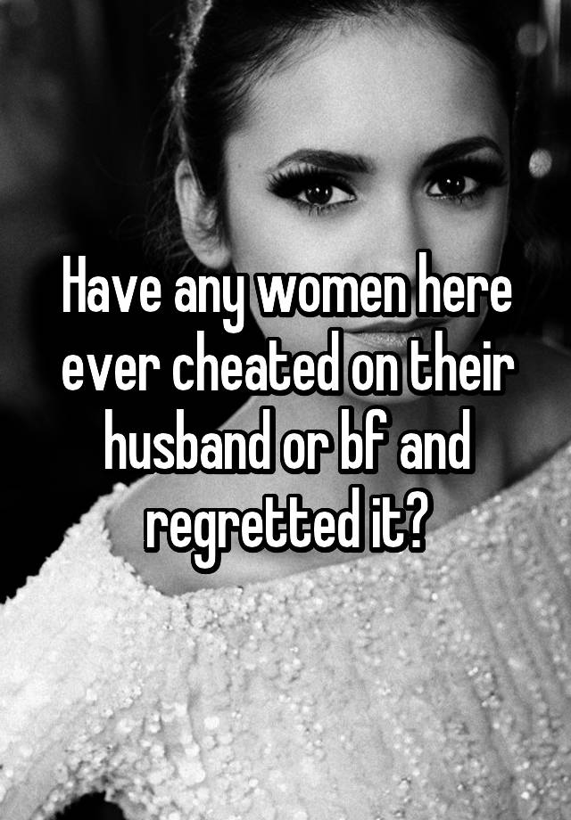 Have any women here ever cheated on their husband or bf and regretted it?