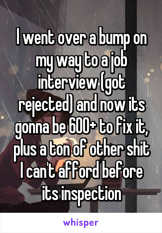 I went over a bump on my way to a job interview (got rejected) and now its gonna be 600+ to fix it, plus a ton of other shit I can't afford before its inspection