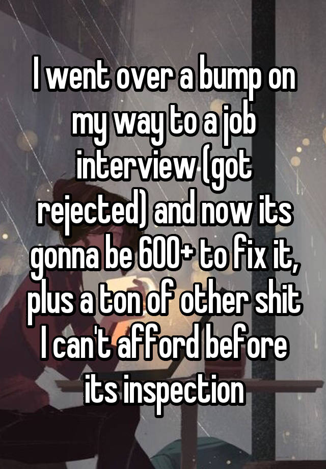 I went over a bump on my way to a job interview (got rejected) and now its gonna be 600+ to fix it, plus a ton of other shit I can't afford before its inspection