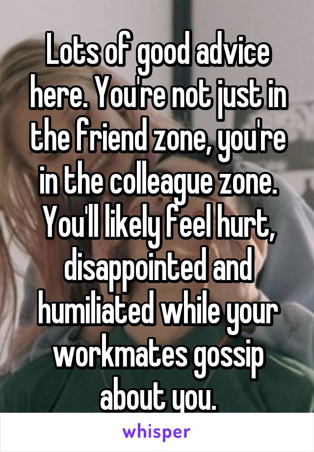 Lots of good advice here. You're not just in the friend zone, you're in the colleague zone.
You'll likely feel hurt, disappointed and humiliated while your workmates gossip about you.