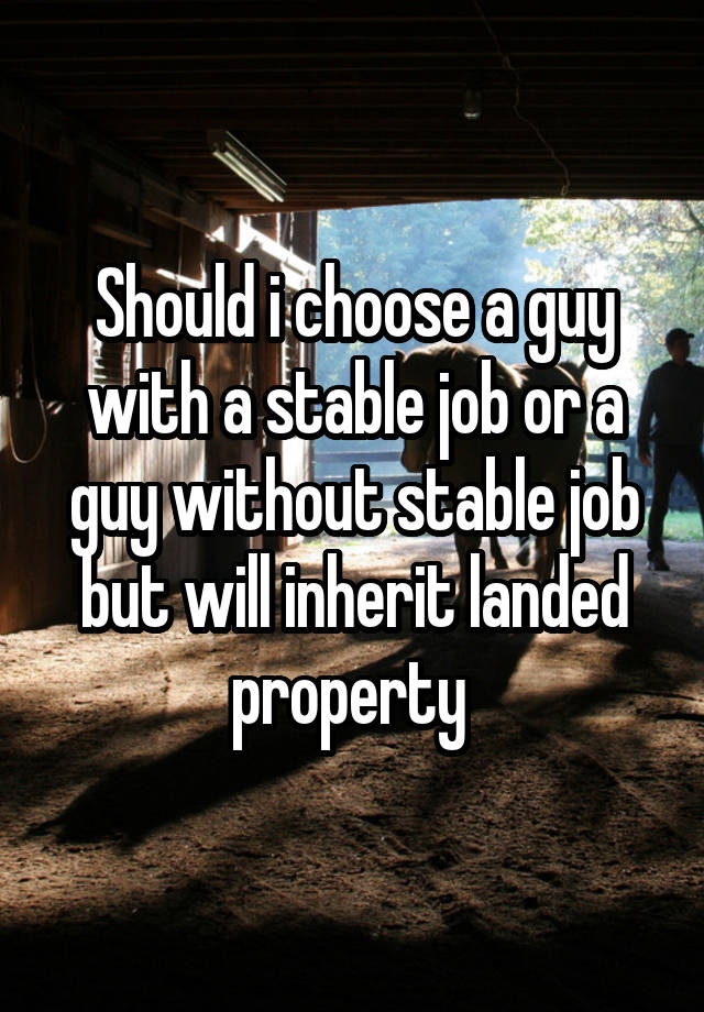 Should i choose a guy with a stable job or a guy without stable job but will inherit landed property 