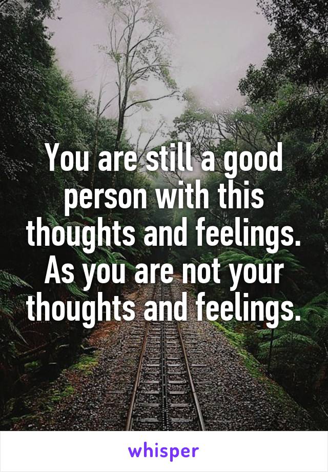 You are still a good person with this thoughts and feelings.
As you are not your thoughts and feelings.