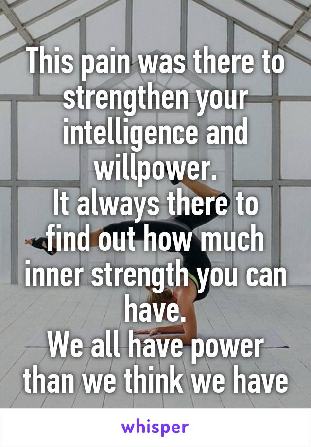 This pain was there to strengthen your intelligence and willpower.
It always there to find out how much inner strength you can have.
We all have power than we think we have