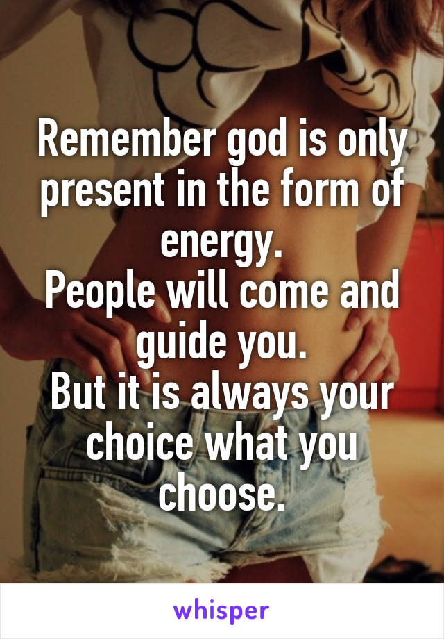 Remember god is only present in the form of energy.
People will come and guide you.
But it is always your choice what you choose.