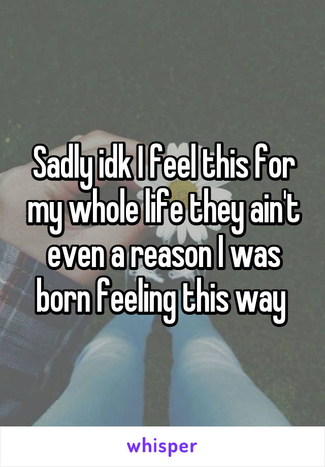 Sadly idk I feel this for my whole life they ain't even a reason I was born feeling this way 