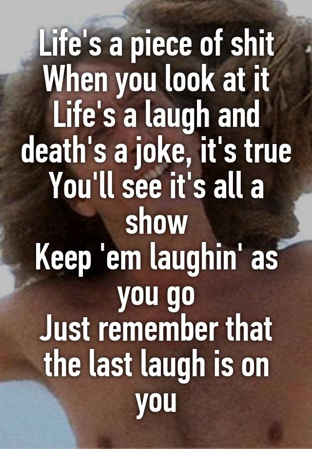 Life's a piece of shit
When you look at it
Life's a laugh and death's a joke, it's true
You'll see it's all a show
Keep 'em laughin' as you go
Just remember that the last laugh is on you