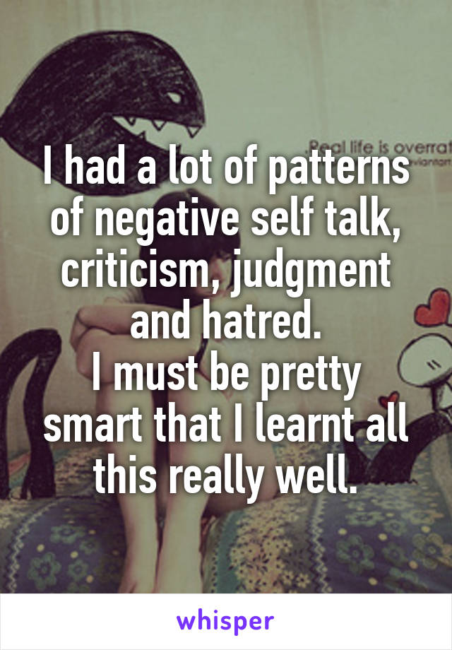 I had a lot of patterns of negative self talk, criticism, judgment and hatred.
I must be pretty smart that I learnt all this really well.