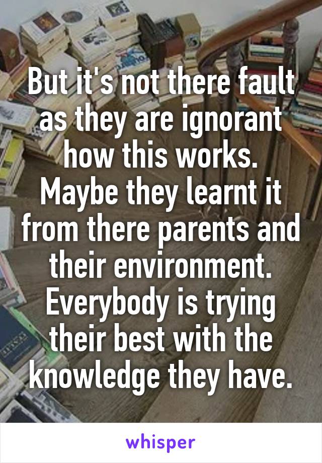 But it's not there fault as they are ignorant how this works.
Maybe they learnt it from there parents and their environment.
Everybody is trying their best with the knowledge they have.