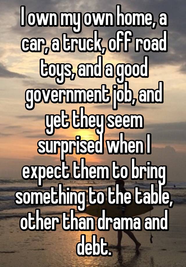 I own my own home, a car, a truck, off road toys, and a good government job, and yet they seem surprised when I expect them to bring something to the table, other than drama and debt.