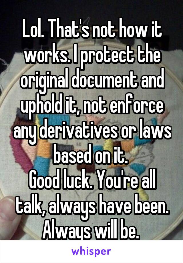 Lol. That's not how it works. I protect the original document and uphold it, not enforce any derivatives or laws based on it. 
Good luck. You're all talk, always have been. Always will be. 