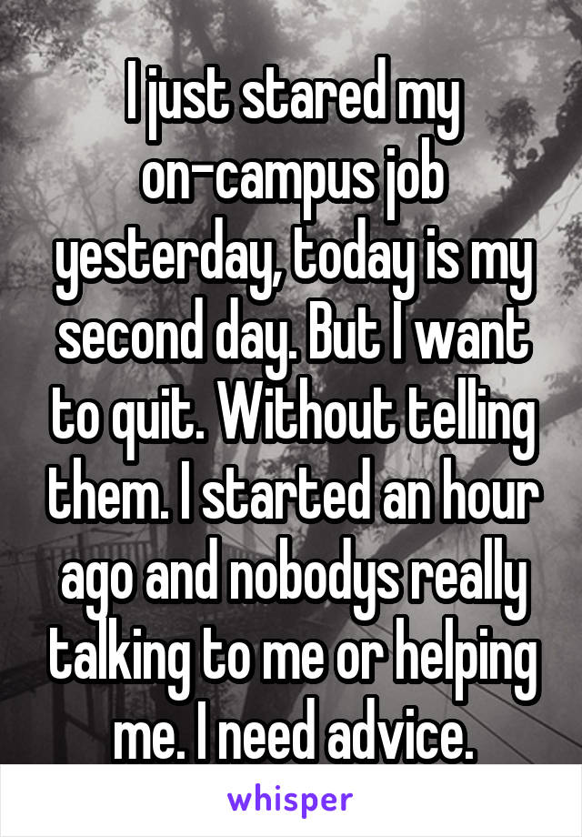 I just stared my on-campus job yesterday, today is my second day. But I want to quit. Without telling them. I started an hour ago and nobodys really talking to me or helping me. I need advice.